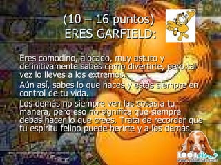(10 – 16 puntos)  ERES GARFIELD: Eres comodino, alocado, muy astuto y definitivamente sabes como divertirte, pero tal vez lo lleves a los extremos.  Aún así, sabes lo que haces y estás siempre en control de tu vida.  Los demás no siempre ven las cosas a tu manera, pero eso no significa que siempre debas hacer lo que crees. Trata de recordar que tu espíritu felino puede herirte y a los demás. 