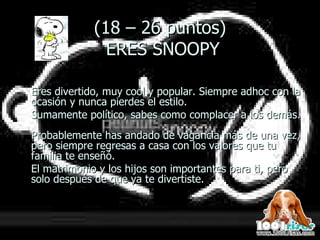 (18 – 26 puntos)  ERES SNOOPY Eres divertido, muy cool y popular. Siempre adhoc con la ocasión y nunca pierdes el estilo.  Sumamente político, sabes como complacer a los demás.  Probablemente has andado de vagancia más de una vez, pero siempre regresas a casa con los valores que tu familia te enseñó.  El matrimonio y los hijos son importantes para ti, pero solo después de que ya te divertiste. 