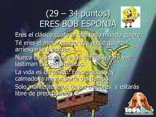 (29 – 34 puntos) ERES BOB ESPONJA Eres el clásico cuate al que todo mundo quiere.  Té eres el mejor amigo que nadie quiere arriesgarse a perder.  Nunca causas daño a los demás, y rara vez lastiman tus sentimientos.  La vida es un paseo. Eres gracioso, y  calmado la mayor parte del tiempo.  Solo mantente lejos de los traidores, y estarás libre de preocupación. 