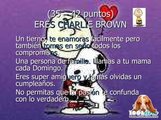 (35 – 42 puntos) ERE S CHARLI E  BROWN Un tierno,  te enamoras  fácilmente pero también  tomas en serio  todos los  compromis os .  Una persona de fa milia. L lamas a tu mama cada Domingo. Eres super amig uero y j amás olvidas un cumpleaños.  No permitas que tu pasi ón  te confunda con lo verdadero. 