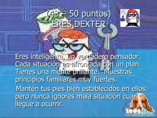 (43 – 50 puntos) ERES DEXTER Eres inteligente, un verdadero pensador. Cada situación es afrontada con un plan. Tienes una mente brillante.  Muestras principios familiares muy fuertes.  Mantén tus pies bien establecidos en ellos, pero nunca ignores mala situación cuando llegue a ocurrir. 