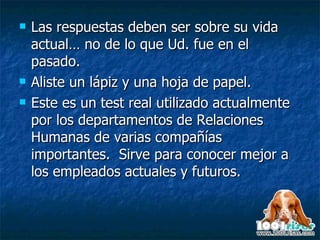 Las respuestas deben ser sobre su vida actual… no de lo que Ud. fue en el pasado. Aliste un lápiz y una hoja de papel.  Este es un test real utilizado actualmente por los departamentos de Relaciones Humanas de varias compañías importantes.  Sirve para conocer mejor a los empleados actuales y futuros. 