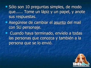 Sólo son 10 preguntas simples, de modo que...... Tome un lápiz y un papel, y anote sus respuestas.  Asegúrese de cambiar el  asunto  del mail con SU personaje.  Cuando haya terminado, envíelo a todas las personas que conozca y también a la persona que se lo envió.   