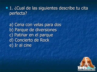 1. ¿Cual de las siguientes describe tu cita perfecta?  a) Cena con velas para dos b) Parque de diversiones c) Patinar en el parque d) Concierto de Rock e) Ir al cine 