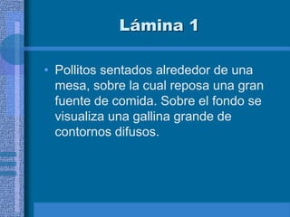 Lámina 1
• Pollitos sentados alrededor de una
mesa, sobre la cual reposa una gran
fuente de comida. Sobre el fondo se
visualiza una gallina grande de
contornos difusos.
 