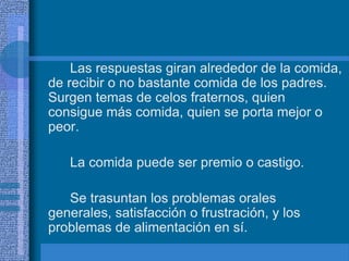 Las respuestas giran alrededor de la comida,
de recibir o no bastante comida de los padres.
Surgen temas de celos fraternos, quien
consigue más comida, quien se porta mejor o
peor.
La comida puede ser premio o castigo.
Se trasuntan los problemas orales
generales, satisfacción o frustración, y los
problemas de alimentación en sí.
 