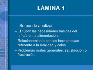 LÁMINA 1
Se puede analizar
– El cubrir las necesidades básicas del
niño/a en la alimentación.
– Relacionamiento con los hermanos/as
referente a la rivalidad y celos.
– Problemas orales generales: satisfacción o
frustración.
 