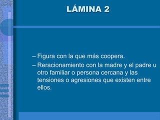 LÁMINA 2
– Figura con la que más coopera.
– Reracionamiento con la madre y el padre u
otro familiar o persona cercana y las
tensiones o agresiones que existen entre
ellos.
 