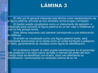 LÁMINA 3
El niño por lo general interpreta esta lámina como representación de
la figura paterna, provista de sus símbolos como la pipa y el bastón.
El bastón puede visualizarse como un instrumento de agresión, o
utilizárselo para convertir la figura paterna en un ser viejo o indefenso al
cual no hay porque temer.
Esta ultima respuesta casi siempre corresponde a una elaboración
de defensa.
Si el león es visualizado como una figura paterna fuerte, será
importante examinarse se la siente como un poder benévolo o peligroso.
El ratón, generalmente se visualiza como figura de identificación.
En la fantasía infantil, el ratón puede transformarse en el personaje
más poderoso o en otros casos se halla a merced del poder del león.
Ciertos niños se identifican con el león, otros van alternando su
identificación, comunicando su confusión acerca de su rol.
 
