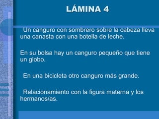 LÁMINA 4
Un canguro con sombrero sobre la cabeza lleva
una canasta con una botella de leche.
En su bolsa hay un canguro pequeño que tiene
un globo.
En una bicicleta otro canguro más grande.
Relacionamiento con la figura materna y los
hermanos/as.
 