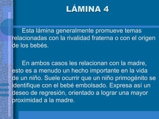 LÁMINA 4
Esta lámina generalmente promueve temas
relacionadas con la rivalidad fraterna o con el origen
de los bebés.
En ambos casos les relacionan con la madre,
esto es a menudo un hecho importante en la vida
de un niño. Suele ocurrir que un niño primogénito se
identifique con el bebé embolsado. Expresa así un
deseo de regresión, orientado a lograr una mayor
proximidad a la madre.
 