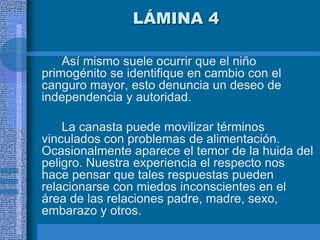 LÁMINA 4
Así mismo suele ocurrir que el niño
primogénito se identifique en cambio con el
canguro mayor, esto denuncia un deseo de
independencia y autoridad.
La canasta puede movilizar términos
vinculados con problemas de alimentación.
Ocasionalmente aparece el temor de la huida del
peligro. Nuestra experiencia el respecto nos
hace pensar que tales respuestas pueden
relacionarse con miedos inconscientes en el
área de las relaciones padre, madre, sexo,
embarazo y otros.
 