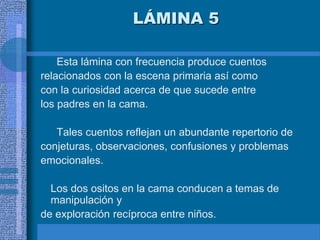 LÁMINA 5
Esta lámina con frecuencia produce cuentos
relacionados con la escena primaria así como
con la curiosidad acerca de que sucede entre
los padres en la cama.
Tales cuentos reflejan un abundante repertorio de
conjeturas, observaciones, confusiones y problemas
emocionales.
Los dos ositos en la cama conducen a temas de
manipulación y
de exploración recíproca entre niños.
 