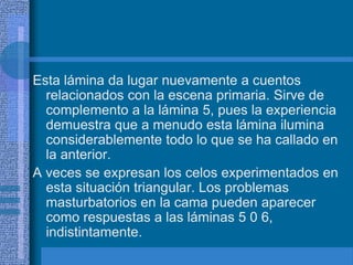Esta lámina da lugar nuevamente a cuentos
relacionados con la escena primaria. Sirve de
complemento a la lámina 5, pues la experiencia
demuestra que a menudo esta lámina ilumina
considerablemente todo lo que se ha callado en
la anterior.
A veces se expresan los celos experimentados en
esta situación triangular. Los problemas
masturbatorios en la cama pueden aparecer
como respuestas a las láminas 5 0 6,
indistintamente.
 