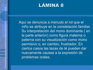 LÁMINA 8
Aquí se denuncia a menudo el rol que el
niño se atribuye en la constelación familiar.
Su interpretación del mono dominante ( en
la parte anterior) como figura materna o
paterna con su visualización como mono
permisivo o, en cambio, frustrador. En
ciertos casos las tazas de té pueden dar
nuevamente causes a la expresión de
problemas orales.
 