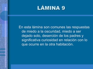 LÁMINA 9
En esta lámina son comunes las respuestas
de miedo a la oscuridad, miedo a ser
dejado solo, deserción de los padres y
significativa curiosidad en relación con lo
que ocurre en la otra habitación.
 