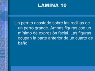 LÁMINA 10
Un perrito acostado sobre las rodillas de
un perro grande. Ambas figuras con un
mínimo de expresión facial. Las figuras
ocupan la parte anterior de un cuarto de
baño.
 