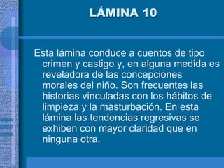 LÁMINA 10
Esta lámina conduce a cuentos de tipo
crimen y castigo y, en alguna medida es
reveladora de las concepciones
morales del niño. Son frecuentes las
historias vinculadas con los hábitos de
limpieza y la masturbación. En esta
lámina las tendencias regresivas se
exhiben con mayor claridad que en
ninguna otra.
 