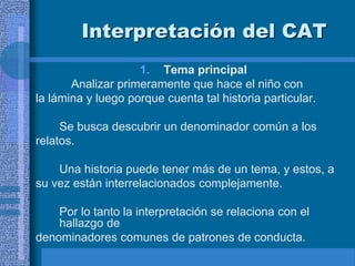 Interpretación del CAT
1. Tema principal
Analizar primeramente que hace el niño con
la lámina y luego porque cuenta tal historia particular.
Se busca descubrir un denominador común a los
relatos.
Una historia puede tener más de un tema, y estos, a
su vez están interrelacionados complejamente.
Por lo tanto la interpretación se relaciona con el
hallazgo de
denominadores comunes de patrones de conducta.
 