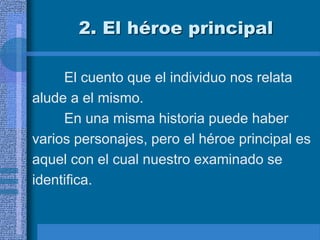 2. El héroe principal
El cuento que el individuo nos relata
alude a el mismo.
En una misma historia puede haber
varios personajes, pero el héroe principal es
aquel con el cual nuestro examinado se
identifica.
 