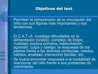 Objetivos del test
• Permiten la comprensión de la vinculación del
niño con sus figuras más importantes y sus
tendencias.
• El C.A.T.-A investiga dificultades en la
alimentación (orales), complejo de Edipo,
rivalidad, escena primaria, masturbación,
agresión, culpa y castigo, la respuesta de los
padres frente a las distintas conductas, miedos,
hábitos, analidad, interacción familiar, etc.
• Se busca encontrar respuesta a la modalidad de
reaccionar del niño frente a sus problemas de
crecimiento.
 