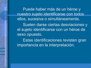 Puede haber más de un héroe y
nuestro sujeto identificarse con todos
ellos, sucesiva o simultáneamente.
Suelen darse ciertas desviaciones y
el sujeto identificarse con un héroe de
sexo opuesto.
Estas identificaciones revisten gran
importancia en la interpretación.
 