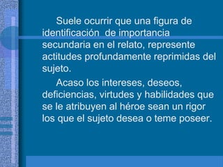 Suele ocurrir que una figura de
identificación de importancia
secundaria en el relato, represente
actitudes profundamente reprimidas del
sujeto.
Acaso los intereses, deseos,
deficiencias, virtudes y habilidades que
se le atribuyen al héroe sean un rigor
los que el sujeto desea o teme poseer.
 