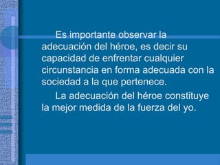 Es importante observar la
adecuación del héroe, es decir su
capacidad de enfrentar cualquier
circunstancia en forma adecuada con la
sociedad a la que pertenece.
La adecuación del héroe constituye
la mejor medida de la fuerza del yo.
 