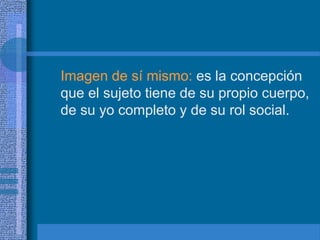 Imagen de sí mismo: es la concepción
que el sujeto tiene de su propio cuerpo,
de su yo completo y de su rol social.
 