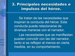 3. Principales necesidades e
impulsos del héroe.
Se tratan de las necesidades que
inspiran la conducta del héroe. Esta
conducta puede relacionarse de
diversas maneras con el narrador.
Las necesidades que se manifiestan
pueden coincidir con las del narrador,
tanto si se reflejan al menos en cierta
medida, en su comportamiento.
 