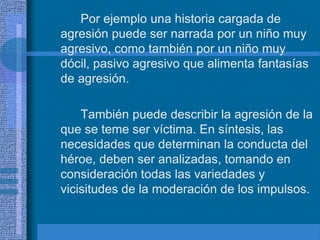 Por ejemplo una historia cargada de
agresión puede ser narrada por un niño muy
agresivo, como también por un niño muy
dócil, pasivo agresivo que alimenta fantasías
de agresión.
También puede describir la agresión de la
que se teme ser víctima. En síntesis, las
necesidades que determinan la conducta del
héroe, deben ser analizadas, tomando en
consideración todas las variedades y
vicisitudes de la moderación de los impulsos.
 