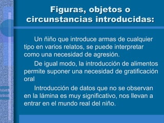 Figuras, objetos o
circunstancias introducidas:
Un ñiño que introduce armas de cualquier
tipo en varios relatos, se puede interpretar
como una necesidad de agresión.
De igual modo, la introducción de alimentos
permite suponer una necesidad de gratificación
oral
Introducción de datos que no se observan
en la lámina es muy significativo, nos llevan a
entrar en el mundo real del niño.
 