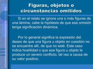 Figuras, objetos o
circunstancias omitidos
Si en el relato se ignora una o más figuras de
una lámina, cabe la hipótesis de que esa omisión
tenga significación dinámica.
Por lo general significa la expresión del
deseo de que una figura u objeto en cuestión no
se encuentre allí, de que no esté. Este caso
indica hostilidad o que esa figura u objeto le
produce un severo conflicto, tal vez a causa de
su valor positivo.
 