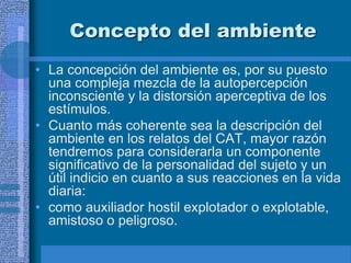 Concepto del ambiente
• La concepción del ambiente es, por su puesto
una compleja mezcla de la autopercepción
inconsciente y la distorsión aperceptiva de los
estímulos.
• Cuanto más coherente sea la descripción del
ambiente en los relatos del CAT, mayor razón
tendremos para considerarla un componente
significativo de la personalidad del sujeto y un
útil indicio en cuanto a sus reacciones en la vida
diaria:
• como auxiliador hostil explotador o explotable,
amistoso o peligroso.
 