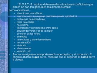 El C.A.T.-S explora determinadas situaciones conflictivas que
si bien no son tan generales resultan frecuentes:
como accidentes,
– situaciones traumáticas
– intervenciones quirúrgicas (momento previo y posterior)
– problemas de aprendizaje
– roles parentales
– narcisismo
– interacción y competencia entre pares
– el lugar del varón y el de la mujer
– el origen de los niños
– el médico
– la medicina y las enfermedades
– la castración
– violencia
– abuso sexual
– violación, etc.
• Ambas averiguan el comportamiento aperceptivo y el expresivo. El
primero abarca el qué se ve, mientras que el segundo el cómo se ve
y piensa.
 