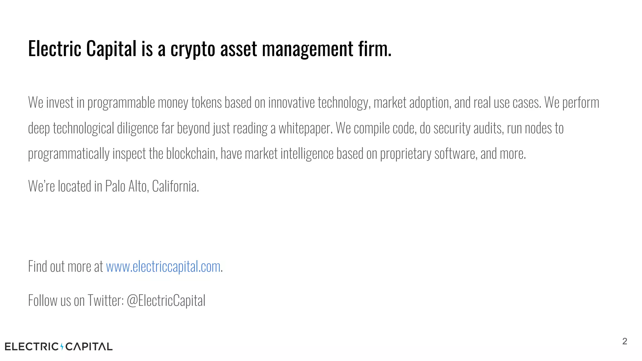 Electric Capital is a crypto asset management firm.
22
We invest in programmable money tokens based on innovative technology, market adoption, and real use cases. We perform
deep technological diligence far beyond just reading a whitepaper. We compile code, do security audits, run nodes to
programmatically inspect the blockchain, have market intelligence based on proprietary software, and more.
We’re located in Palo Alto, California.
Find out more at www.electriccapital.com.
Follow us on Twitter: @ElectricCapital
