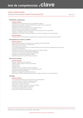 test de competencias                                                           .clave
MARTA CLEMENTE BRUNA
Resultados del test realitzado el Martes 19 de Febrero de 2013                                                                                                Página 3 de 7




   Planificación y organización
          PUNTOS FUERTES
          ● Estableces plazos temporales de forma razonablemente exigente.
          ● Organizas las actividades a realizar estableciendo un orden lógico en su ejecución.
          ● Realizas planificaciones a largo plazo.
          ● Programas y coordinas las tareas a realizar, asignando tareas.
          ● Defines planes de acción basándote en prioridades.
          ● Llevas un seguimiento del grado de consecución de la programación de tus actividades.
          ● Realizas una planificación de las actividades.
          ● Mantienes un orden físico de la documentación de tu entorno de trabajo para ser más operativo/a.

          PUNTOS DÉBILES
          ● Priorizas de forma poco adecuada las distintas tareas a realizar en función de tu importancia y urgencia.

   Preocupación por el orden y la calidad
          PUNTOS FUERTES
          ● Eres detallista y trabajas con rigor para que el resultado sea de calidad y fiable.
          ● Muestras preocupación por no cometer errores.
          ● Eres riguroso/a en tu trabajo.
          ● Te muestras dispuesto/a a velar por la calidad del trabajo de otras personas para asegurarte de que siguen los
          procedimientos establecidos
          ● Mantienes tu espacio de trabajo ordenado para que otros puedan utilizarlo.
          ● Te atienes a las normas y procedimientos establecidos.
          ● Quieres que tus tareas estén claramente especificadas.
          ● Repasas y compruebas la exactitud del trabajo.
          ● Demandas que las normas estén claras y por escrito.

   Dirección de personas
          PUNTOS FUERTES
          ● Exiges un elevado nivel de rendimiento.
          ● Aplicas medidas drásticas cuando son necesarias.
          ● Eres asertivo/a.
          ● Asignas tareas.
          ● Insistes en que se cumplan tus órdenes o demandas.
          ● Rechazas con firmeza peticiones no razonables de los demás.
          ● Exiges unilateralmente estándares.
          ● Realizas un seguimiento estricto del rendimiento.
          ● Eres capaz de adoptar medidas extremas cuando los objetivos del equipo no son los esperados.

   Liderazgo
          PUNTOS FUERTES
          ● Te muestras dispuesto/a a guiar a los demás en su comportamiento.
          ● Te preocupas por la motivación del equipo de trabajo.
          ● Generas un elevado compromiso de los demás.
          ● Eres capaz de mediar entre partes.
          ● Mantienes una relación próxima con el equipo de trabajo.
          ● Actúas como modelo a seguir por los demás.
          ● Te posicionas explícitamente como líder.
          ● Eres capaz de influir sobre otras personas.




Recuerda que en la web Barcelona Treball - www.bcn.cat/treball - puedes consultar fichas descriptivas de ocupaciones, con información detallada tareas, formación y experiencia
requeridas, así como información sobre los sectores económicos y ofertas de trabajo.


                                                       © Barcelona Activa SAU SPM | c/ Llacuna, 162 - 08018 Barcelona
 