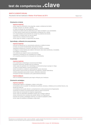 test de competencias                                                           .clave
MARTA CLEMENTE BRUNA
Resultados del test realitzado el Martes 19 de Febrero de 2013                                                                                                Página 6 de 7




   Orientación al cliente
          PUNTOS FUERTES
          ● Eres capaz de enfrentarte a las preguntas, quejas o problemas del cliente.
          ● Tienes vocación por atender a clientes.
          ● Tratas de anticipar las necesidades del cliente.
          ● Asesoras al cliente sobre las alternativas que mejor se adaptan a sus necesidades.
          ● Tienes opinión propia sobre las necesidades y problemas de un cliente.
          ● Te responsabilizas personalmente de corregir los problemas del cliente.
          ● Adoptas un enfoque activo de cara al cliente.
          ● Das servicio al cliente de forma cordial.
          ● Eres capaz de realizar un seguimiento del cliente.

   Aprendizaje y utilización de conocimientos
          PUNTOS FUERTES
          ● Sirves de referente por su conocimiento profundo en multitud de áreas.
          ● Tienes una opinión fundamentada sobre temas diversos.
          ● Muestras inquietud por conocer lo que tiene en su entorno inmediato.
          ● Indagas en varias fuentes para obtener información clave sobre tendencias y novedades.
          ● Investigas a consciencia.
          ● Te esfuerzas por adquirir nuevos conocimientos.
          ● Muestras curiosidad por las novedades de tu trabajo.
          ● Te muestras proactivo/a en la búsqueda de conocimientos.

   Creatividad
          PUNTOS FUERTES
          ● Te cuestionas la metodología convencional del trabajo.
          ● Generas soluciones variadas ante los problemas.
          ● Eres capaz de apartarte de la metodología convencional aunque suponga un riesgo.
          ● Tienes la mente abierta a nuevas perspectivas.
          ● Eres innovador/a y creativo/a cuando aportas nuevas soluciones.
          ● Encuentras nuevas formas de solventar los problemas y plantea alternativas.
          ● Estás preparado/a para probar nuevas y diferentes soluciones.
          ● Aceptas las ideas innovadoras como potencialmente efectivas.

          PUNTOS DÉBILES
          ● No te consideras preparado/a para seguir enfoques poco ortodoxos.

   Orientación estratégica
          PUNTOS FUERTES
          ● Desarrollas objetivos, estrategias y metas a corto plazo.
          ● Consideras como se pueden ver afectadas las políticas, procesos y métodos por los cambios futuros y las
          tendencias externas.
          ● Consideras cómo puede afectar tu comportamiento a otras personas de la Organización.
          ● Anticipas el impacto de acontecimientos externos sobre la economía.
          ● Eres capaz de comprender los objetivos organizativos.
          ● Eres capaz de desarrollar estrategias propias para conseguir objetivos.
          ● Eres consciente de los cambios que pueden afectar a la Organización.
          ● Actúas de acuerdo a estrategias externas y es capaz de adaptarte a ellas.
          ● Eres capaz de establecer estrategias a largo plazo.




Recuerda que en la web Barcelona Treball - www.bcn.cat/treball - puedes consultar fichas descriptivas de ocupaciones, con información detallada tareas, formación y experiencia
requeridas, así como información sobre los sectores económicos y ofertas de trabajo.


                                                       © Barcelona Activa SAU SPM | c/ Llacuna, 162 - 08018 Barcelona
 