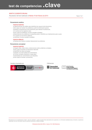test de competencias                                                           .clave
MARTA CLEMENTE BRUNA
Resultados del test realitzado el Martes 19 de Febrero de 2013                                                                                                Página 7 de 7




   Pensamiento analítico
          PUNTOS FUERTES
          ● Utilizas técnicas de análisis para identificar las causas de los fenómenos.
          ● Ere capaz de resolver los problemas a partir de información parcial.
          ● Realizas comparaciones entre elementos para detectar incoherencias.
          ● Te centras en los aspectos clave.
          ● Eres capaz de establecer vínculos causales complejos.
          ● Descompones los problemas en pequeñas partes e identifica sus implicaciones paso a paso.
          ● Te centras en los hechos objetivos.
          ● Identificas vínculos causales complejos.

          PUNTOS DÉBILES
          ● Dedicas poco tiempo a analizar básicamente los problemas.

   Pensamiento conceptual
          PUNTOS FUERTES
          ● Integras ideas, datos clave y observaciones sobre problemas complejos.
          ● Eres capaz de extraer la información relevante.
          ● Identificas las ideas principales.
          ● Adoptas una visión global de los fenómenos.
          ● Formas conceptos operativos a largo plazo.
          ● Generalizas los conocimientos que adquieres.
          ● Eres capaz de extraer conclusiones.




    Iniciativa impulsada por:                                                            Cofinancian:




Recuerda que en la web Barcelona Treball - www.bcn.cat/treball - puedes consultar fichas descriptivas de ocupaciones, con información detallada tareas, formación y experiencia
requeridas, así como información sobre los sectores económicos y ofertas de trabajo.


                                                       © Barcelona Activa SAU SPM | c/ Llacuna, 162 - 08018 Barcelona
 