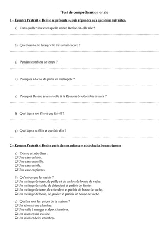 Test de compréhension orale
1 – Ecoutez l’extrait « Denise se présente », puis répondez aux questions suivantes.
a) Dans quelle ville et en quelle année Denise est-elle née ?
…………………………………………………………………………………………………………...………….
b) Que faisait-elle lorsqu’elle travaillait encore ?
………………………………………………………………………………………………….………...…………
c) Pendant combien de temps ?
………………………………………………………………………………………………….………...…………
d) Pourquoi a-t-elle dû partir en métropole ?
………………………………………………………………………………………………….………...…………
e) Pourquoi Denise revenait-elle à la Réunion de décembre à mars ?
………………………………………………………………………………………………….………...…………
f) Quel âge a son fils et que fait-il ?
………………………………………………………………………………………………….………...…………
g) Quel âge a sa fille et que fait-elle ?
………………………………………………………………………………………………….………...…………
2 – Ecoutez l’extrait « Denise parle de son enfance » et cochez la bonne réponse
a) Denise est née dans :
 Une case en bois.
 Une case en paille.
 Une case en tôle.
 Une case en pierres.
b) Qu’est-ce que le torchis ?
 Un mélange de terre, de paille et de parfois de bouse de vache.
 Un mélange de sable, de chiendent et parfois de fumier.
 Un mélange de terre, de chiendent et parfois de bouse de vache.
 Un mélange de boue, de gravier et parfois de bouse de vache.
c) Quelles sont les pièces de la maison ?
 Un salon et une chambre.
 Une salle à manger et deux chambres.
 Un salon et une cuisine.
 Un salon et deux chambres.
 