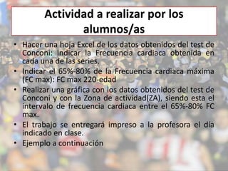 Actividad a realizar por los 
alumnos/as 
• Hacer una hoja Excel de los datos obtenidos del test de 
Conconi: Indicar la Frecuencia cardiaca obtenida en 
cada una de las series. 
• Indicar el 65%-80% de la Frecuencia cardiaca máxima 
(FC max): FC max 220-edad 
• Realizar una gráfica con los datos obtenidos del test de 
Conconi y con la Zona de actividad(ZA), siendo esta el 
intervalo de frecuencia cardiaca entre el 65%-80% FC 
max. 
• El trabajo se entregará impreso a la profesora el día 
indicado en clase. 
• Ejemplo a continuación 
 