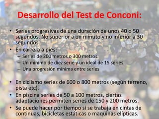 Desarrollo del Test de Conconi: 
• Series progresivas de una duración de unos 40 o 50 
segundos. No superior a un minuto y no inferior a 30 
segundos. 
• En carrera a pies: 
– Series de 200 metros o 300 metros. 
– Un mínimo de diez serie y un ideal de 15 series. 
– Una progresión mínima entre series 
• En ciclismo series de 600 o 800 metros (según terreno, 
pista etc). 
• En piscina series de 50 a 100 metros, ciertas 
adaptaciones permiten series de 150 y 200 metros. 
• Se puede hacer por tiempo si se trabaja en cintas de 
continuas, bicicletas estáticas o maquinas elípticas. 
 
