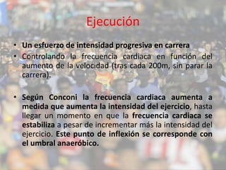 Ejecución 
• Un esfuerzo de intensidad progresiva en carrera 
• Controlando la frecuencia cardiaca en función del 
aumento de la velocidad (tras cada 200m, sin parar la 
carrera). 
• Según Conconi la frecuencia cardiaca aumenta a 
medida que aumenta la intensidad del ejercicio, hasta 
llegar un momento en que la frecuencia cardiaca se 
estabiliza a pesar de incrementar más la intensidad del 
ejercicio. Este punto de inflexión se corresponde con 
el umbral anaeróbico. 
 