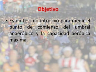 Objetivo 
• Es un test no intrusivo para medir el 
punto de comienzo del umbral 
anaeróbico y la capacidad aeróbica 
máxima. 
 