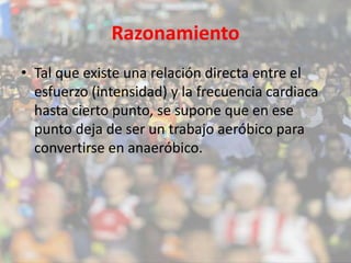 Razonamiento 
• Tal que existe una relación directa entre el 
esfuerzo (intensidad) y la frecuencia cardiaca 
hasta cierto punto, se supone que en ese 
punto deja de ser un trabajo aeróbico para 
convertirse en anaeróbico. 
 