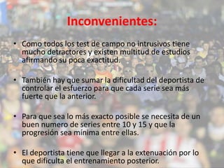 Inconvenientes: 
• Como todos los test de campo no intrusivos tiene 
mucho detractores y existen multitud de estudios 
afirmando su poca exactitud. 
• También hay que sumar la dificultad del deportista de 
controlar el esfuerzo para que cada serie sea más 
fuerte que la anterior. 
• Para que sea lo más exacto posible se necesita de un 
buen numero de series entre 10 y 15 y que la 
progresión sea mínima entre ellas. 
• El deportista tiene que llegar a la extenuación por lo 
que dificulta el entrenamiento posterior. 
 