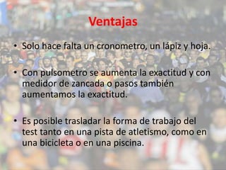 Ventajas 
• Solo hace falta un cronometro, un lápiz y hoja. 
• Con pulsometro se aumenta la exactitud y con 
medidor de zancada o pasos también 
aumentamos la exactitud. 
• Es posible trasladar la forma de trabajo del 
test tanto en una pista de atletismo, como en 
una bicicleta o en una piscina. 
 