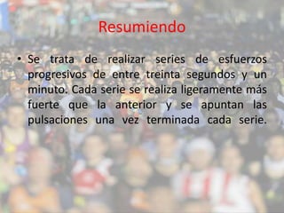 Resumiendo 
• Se trata de realizar series de esfuerzos 
progresivos de entre treinta segundos y un 
minuto. Cada serie se realiza ligeramente más 
fuerte que la anterior y se apuntan las 
pulsaciones una vez terminada cada serie. 
 