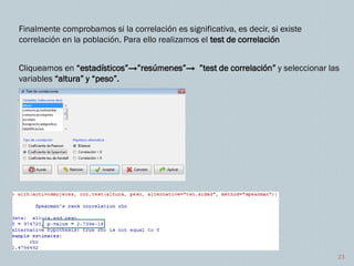 23
Finalmente comprobamos si la correlación es significativa, es decir, si existe
correlación en la población. Para ello realizamos el test de correlación
Cliqueamos en “estadísticos”→”resúmenes”→ ”test de correlación” y seleccionar las
variables “altura” y “peso”.
 