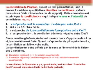 La corrélation de Pearson, qui est un test paramétrique, sert à
croiser 2 variables quantitatives discrètes ou continues ( valeurs
mesurées à l’aide d’intervalles ou de rapport). Cette corrélation est
exprimé par le coefficient « r » qui indique le sens et l’intensité de
cette liaison. -1≤ 𝒓 ≤ 𝟏
1. r est proche de 0, la corrélation n’existe pas entre X et Y
2. 0.0 < r < 0.5 : Très faible
3. r est proche de 1, la corrélation très forte positive entre X et Y
4. r est proche de -1, la corrélation très forte négative entre X et Y
D’une manière générale, Au fur est mesure que r s’approche de +1 ou
-1, la corrélation est forte. Quand r s’approche de plus près de « 0 »,
la corrélation est faible, voire nulle.
La corrélation est donc définie par le sens et l’intensité de la liaison
des 2 variables.
 Corrélation positive (0 < r < 1) : relation proportionnelle
 Corrélation négative ( Corrélation négative (-1 < r < 0) : relation inversement
proportionnelle
La corrélation de Spearman « ρ », quant à elle, sert à croiser 2 variables
dont l’une est mesurée à l’aide de l’échelle ordinale.
 